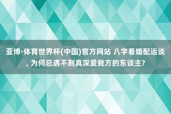 亚博·体育世界杯(中国)官方网站 八字看婚配运谈, 为何总遇不到真深爱我方的东谈主?