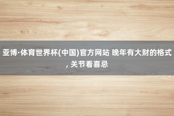 亚博·体育世界杯(中国)官方网站 晚年有大财的格式, 关节看喜忌