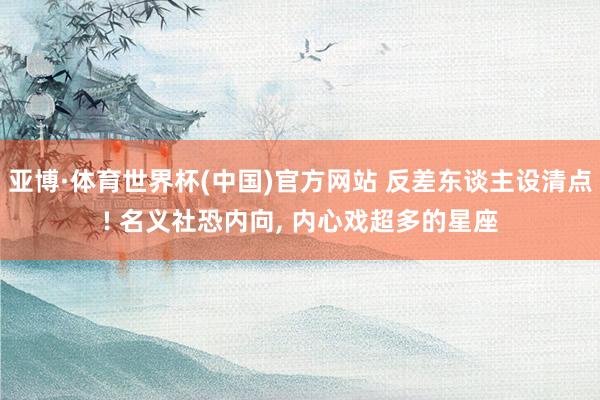 亚博·体育世界杯(中国)官方网站 反差东谈主设清点! 名义社恐内向, 内心戏超多的星座