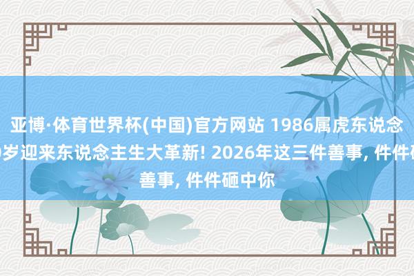 亚博·体育世界杯(中国)官方网站 1986属虎东说念主, 40岁迎来东说念主生大革新! 2026年这三件善事, 件件砸中你