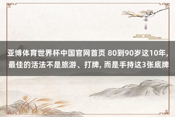 亚博体育世界杯中国官网首页 80到90岁这10年, 最佳的活法不是旅游、打牌, 而是手持这3张底牌