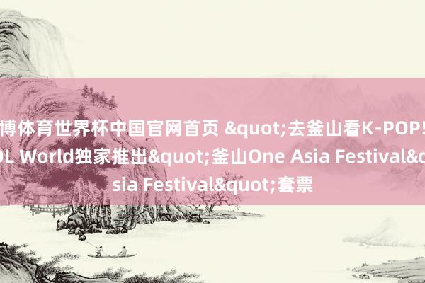 亚博体育世界杯中国官网首页 "去釜山看K-POP! " NOL World独家推出"釜山One Asia Festival"套票