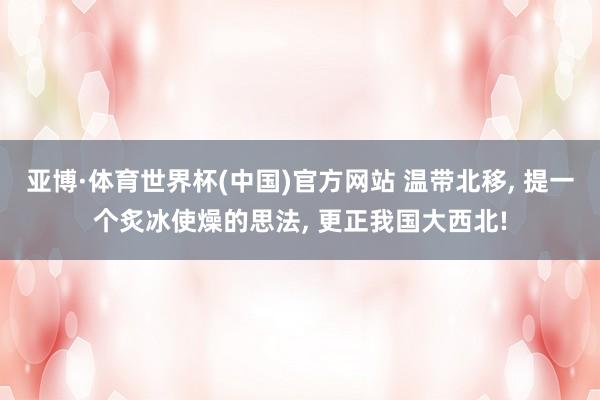 亚博·体育世界杯(中国)官方网站 温带北移, 提一个炙冰使燥的思法, 更正我国大西北!