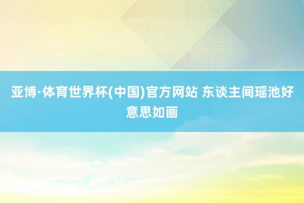亚博·体育世界杯(中国)官方网站 东谈主间瑶池好意思如画