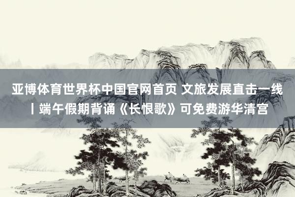 亚博体育世界杯中国官网首页 文旅发展直击一线丨端午假期背诵《长恨歌》可免费游华清宫