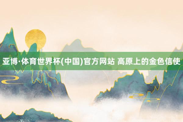 亚博·体育世界杯(中国)官方网站 高原上的金色信使