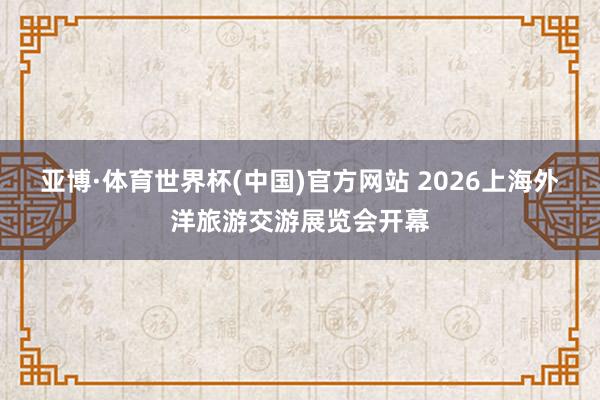 亚博·体育世界杯(中国)官方网站 2026上海外洋旅游交游展览会开幕
