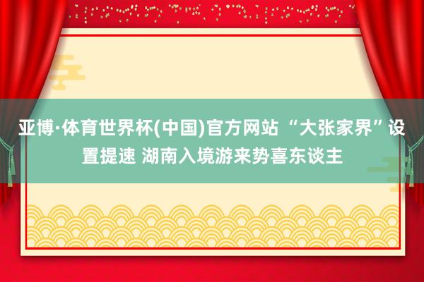 亚博·体育世界杯(中国)官方网站 “大张家界”设置提速 湖南入境游来势喜东谈主