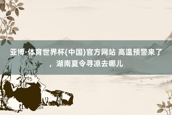 亚博·体育世界杯(中国)官方网站 高温预警来了,湖南夏令寻凉去哪儿