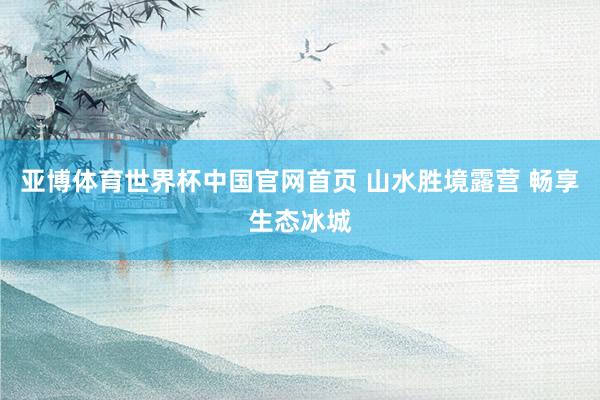 亚博体育世界杯中国官网首页 山水胜境露营 畅享生态冰城
