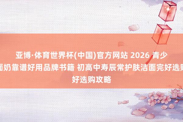 亚博·体育世界杯(中国)官方网站 2026 青少年洗面奶靠谱好用品牌书籍 初高中寿辰常护肤洁面完好选购攻略