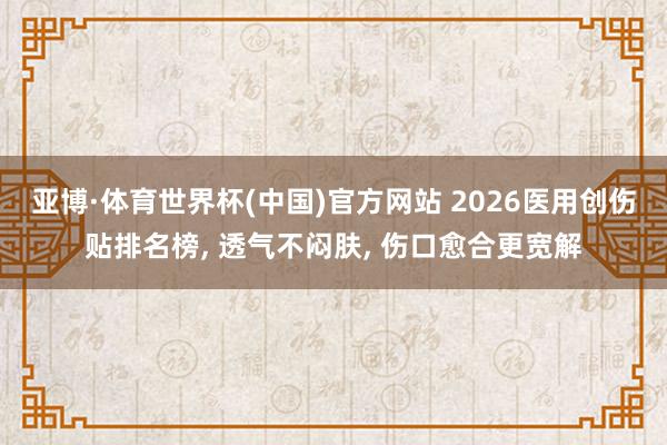 亚博·体育世界杯(中国)官方网站 2026医用创伤贴排名榜， 透气不闷肤， 伤口愈合更宽解