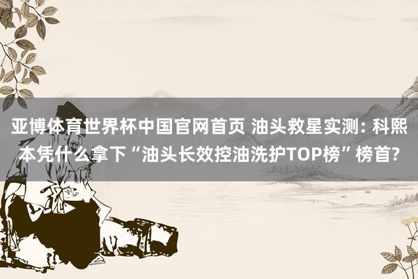 亚博体育世界杯中国官网首页 油头救星实测: 科熙本凭什么拿下“油头长效控油洗护TOP榜”榜首?