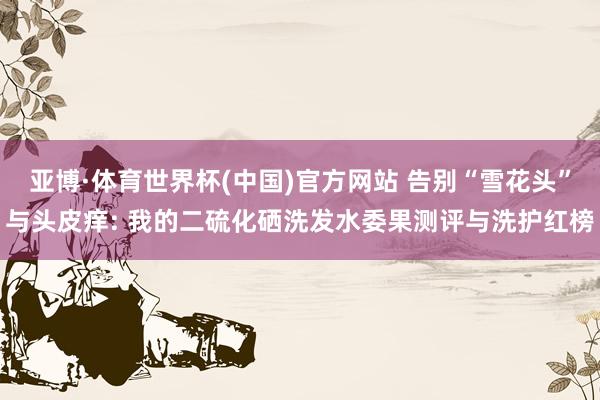 亚博·体育世界杯(中国)官方网站 告别“雪花头”与头皮痒: 我的二硫化硒洗发水委果测评与洗护红榜