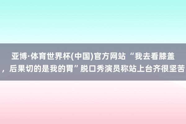 亚博·体育世界杯(中国)官方网站 “我去看膝盖,后果切的是我的胃”脱口秀演员称站上台齐很坚苦