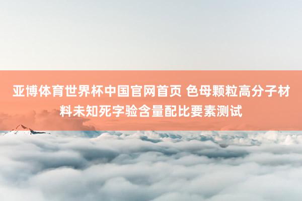 亚博体育世界杯中国官网首页 色母颗粒高分子材料未知死字验含量配比要素测试