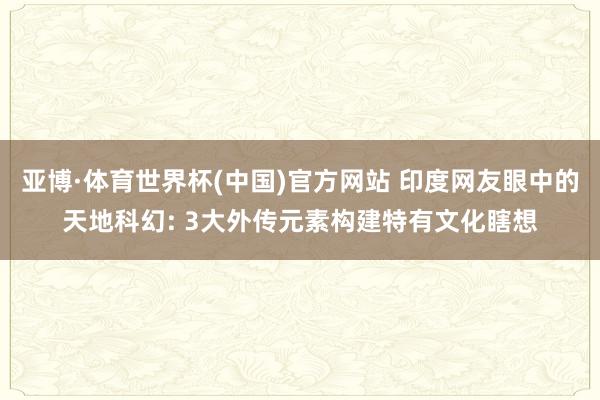 亚博·体育世界杯(中国)官方网站 印度网友眼中的天地科幻: 3大外传元素构建特有文化瞎想