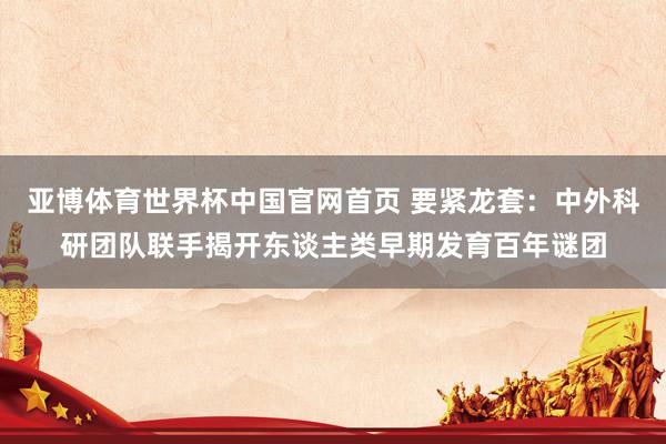 亚博体育世界杯中国官网首页 要紧龙套:中外科研团队联手揭开东谈主类早期发育百年谜团