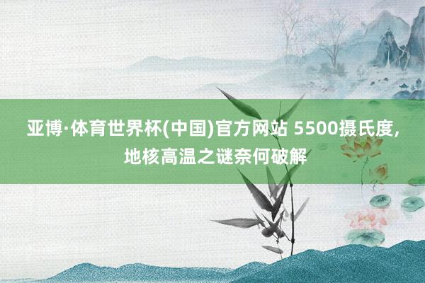 亚博·体育世界杯(中国)官方网站 5500摄氏度， 地核高温之谜奈何破解