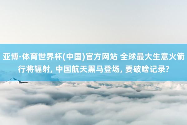 亚博·体育世界杯(中国)官方网站 全球最大生意火箭行将辐射， 中国航天黑马登场， 要破啥记录?