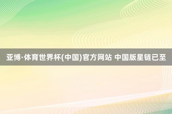 亚博·体育世界杯(中国)官方网站 中国版星链已至