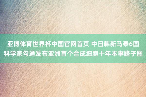 亚博体育世界杯中国官网首页 中日韩新马泰6国科学家勾通发布亚洲首个合成细胞十年本事路子图