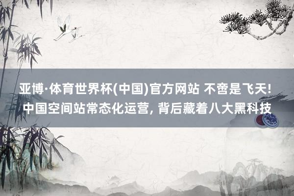 亚博·体育世界杯(中国)官方网站 不啻是飞天! 中国空间站常态化运营, 背后藏着八大黑科技