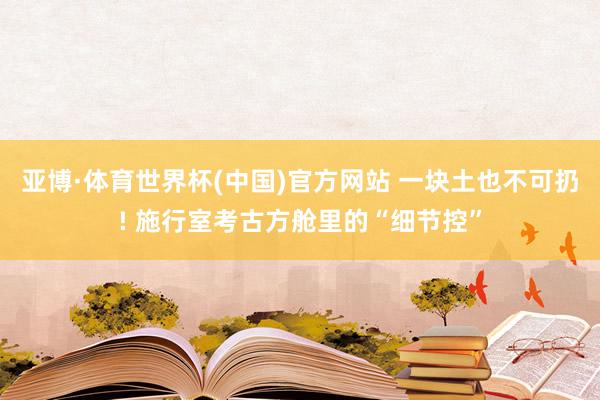 亚博·体育世界杯(中国)官方网站 一块土也不可扔! 施行室考古方舱里的“细节控”