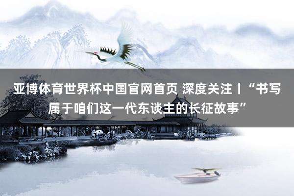 亚博体育世界杯中国官网首页 深度关注丨“书写属于咱们这一代东谈主的长征故事”
