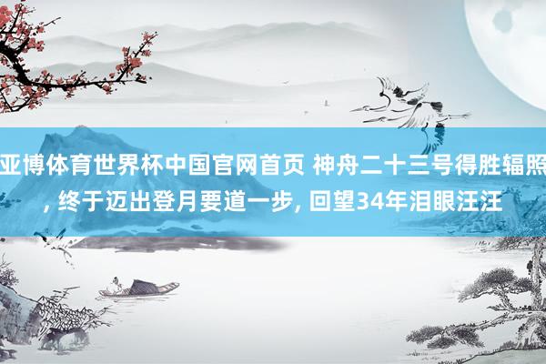 亚博体育世界杯中国官网首页 神舟二十三号得胜辐照, 终于迈出登月要道一步, 回望34年泪眼汪汪