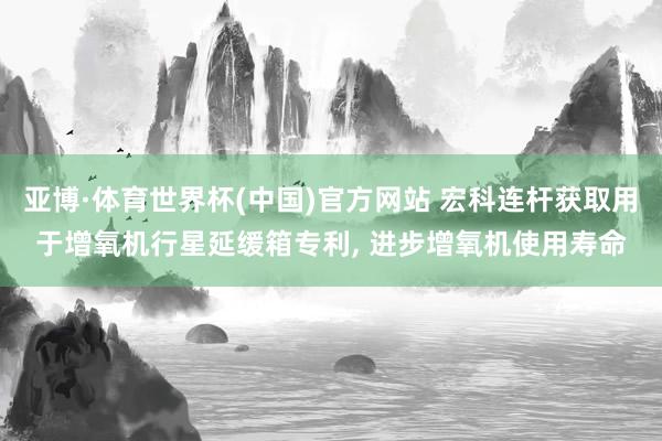 亚博·体育世界杯(中国)官方网站 宏科连杆获取用于增氧机行星延缓箱专利, 进步增氧机使用寿命