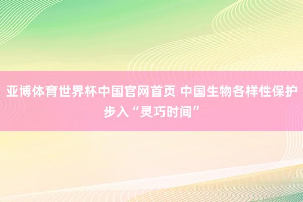 亚博体育世界杯中国官网首页 中国生物各样性保护步入“灵巧时间”