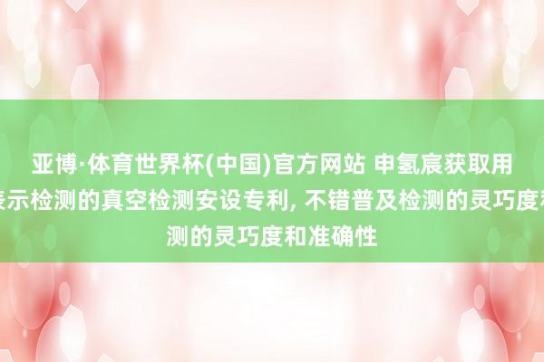 亚博·体育世界杯(中国)官方网站 申氢宸获取用于氢气表示检测的真空检测安设专利, 不错普及检测的灵巧度和准确性