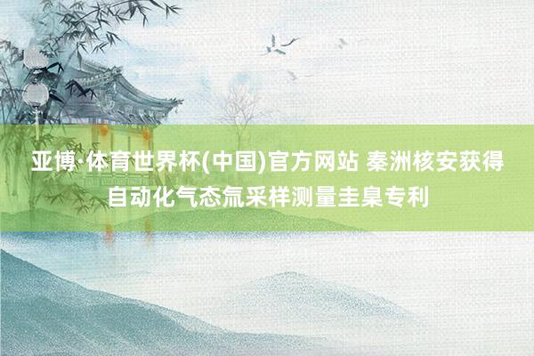 亚博·体育世界杯(中国)官方网站 秦洲核安获得自动化气态氚采样测量圭臬专利