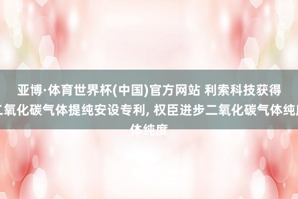 亚博·体育世界杯(中国)官方网站 利索科技获得二氧化碳气体提纯安设专利, 权臣进步二氧化碳气体纯度