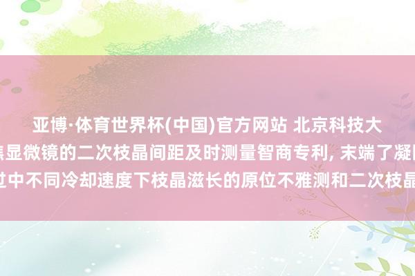 亚博·体育世界杯(中国)官方网站 北京科技大学苦求基于高温共聚焦显微镜的二次枝晶间距及时测量智商专利, 末端了凝固经过中不同冷却速度下枝晶滋长的原位不雅测和二次枝晶间距的及时、快速且稳固测量