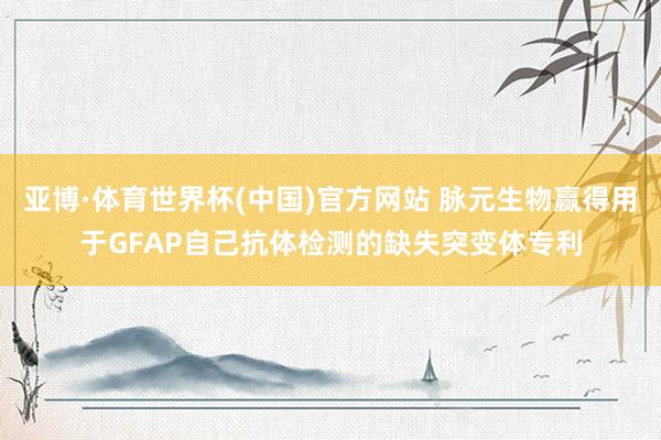 亚博·体育世界杯(中国)官方网站 脉元生物赢得用于GFAP自己抗体检测的缺失突变体专利