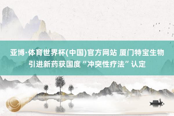 亚博·体育世界杯(中国)官方网站 厦门特宝生物引进新药获国度“冲突性疗法”认定