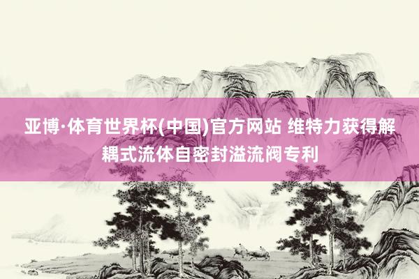亚博·体育世界杯(中国)官方网站 维特力获得解耦式流体自密封溢流阀专利