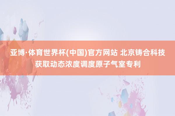 亚博·体育世界杯(中国)官方网站 北京铸合科技获取动态浓度调度原子气室专利