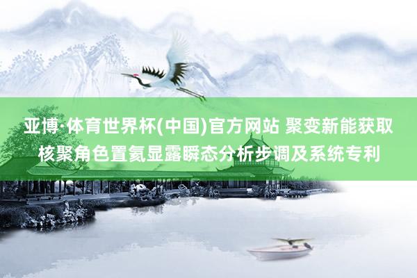 亚博·体育世界杯(中国)官方网站 聚变新能获取核聚角色置氦显露瞬态分析步调及系统专利