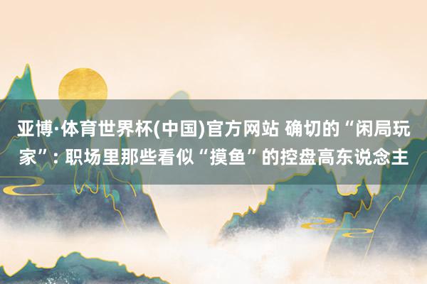 亚博·体育世界杯(中国)官方网站 确切的“闲局玩家”: 职场里那些看似“摸鱼”的控盘高东说念主