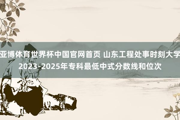 亚博体育世界杯中国官网首页 山东工程处事时刻大学2023-2025年专科最低中式分数线和位次