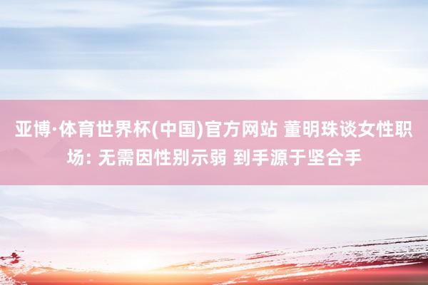 亚博·体育世界杯(中国)官方网站 董明珠谈女性职场: 无需因性别示弱 到手源于坚合手