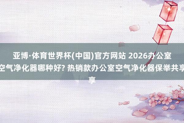 亚博·体育世界杯(中国)官方网站 2026办公室空气净化器哪种好? 热销款办公室空气净化器保举共享