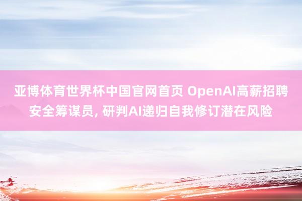 亚博体育世界杯中国官网首页 OpenAI高薪招聘安全筹谋员, 研判AI递归自我修订潜在风险