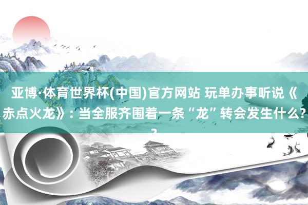 亚博·体育世界杯(中国)官方网站 玩单办事听说《赤点火龙》: 当全服齐围着一条“龙”转会发生什么?