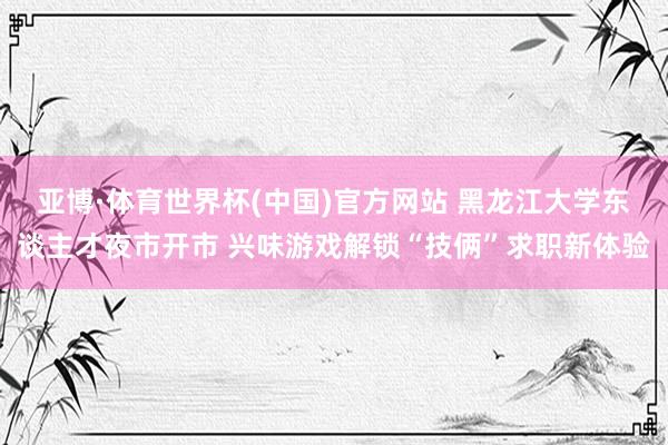亚博·体育世界杯(中国)官方网站 黑龙江大学东谈主才夜市开市 兴味游戏解锁“技俩”求职新体验