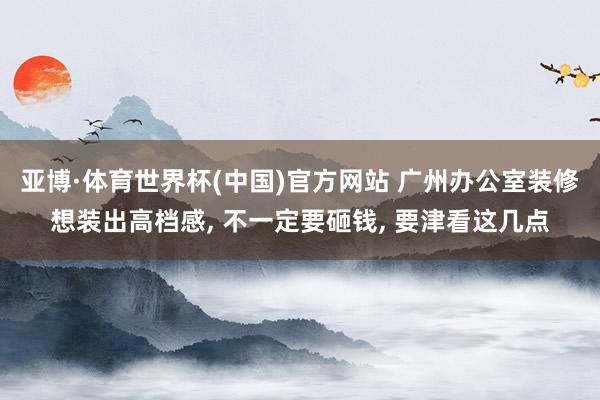 亚博·体育世界杯(中国)官方网站 广州办公室装修想装出高档感, 不一定要砸钱, 要津看这几点
