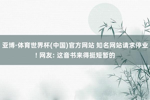 亚博·体育世界杯(中国)官方网站 知名网站请求停业! 网友: 这音书来得挺短暂的